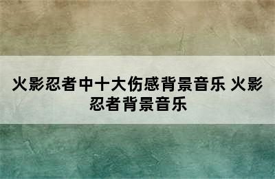 火影忍者中十大伤感背景音乐 火影忍者背景音乐